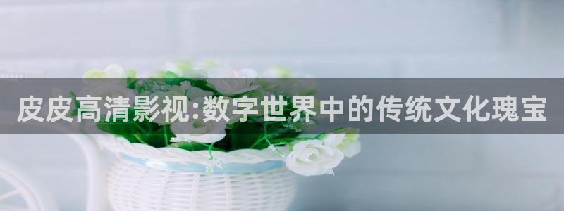 成年人草莓视频：皮皮高清影视:数字世界中的传统文化瑰宝