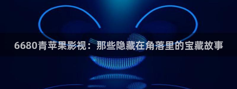 草莓视频怎么下：6680青苹果影视：那些隐藏在角落里的宝藏故事